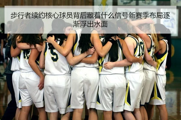 步行者续约核心球员背后藏着什么信号新赛季布局逐渐浮出水面